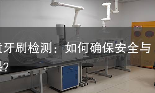 儿童牙刷检测：如何确保安全与效果？