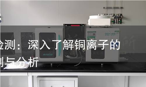 铜离子检测:深入了解铜离子的科学检测与分析 铜离子检测:深入了解铜离子的科学检测与分析