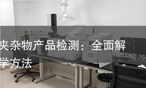 非金属夹杂物产品检测:全面解析与科学方法 非金属夹杂物产品检测:全面解析与科学方法