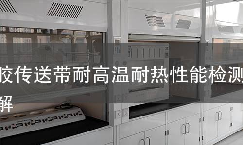 橡胶传送带耐高温耐热性能检测全解 橡胶传送带耐高温耐热性能检测全解