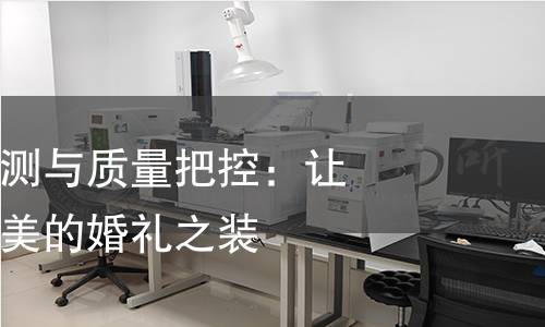 婚纱礼服的检测与质量把控：让你安心选择最美的婚礼之装