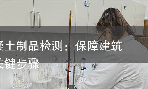 预制混凝土制品检测:保障建筑质量的关键步骤 预制混凝土制品检测:保障建筑质量的关键步骤