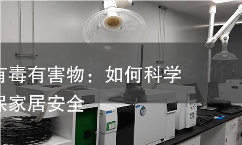 装饰材料有毒有害物:如何科学检测,确保家居安全 装饰材料有毒有害物:如何科学检测,确保家居安全