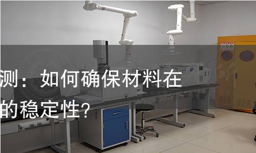 抗热能力检测:如何确保材料在高温环境下的稳定性? 抗热能力检测:如何确保材料在高温环境下的稳定性?