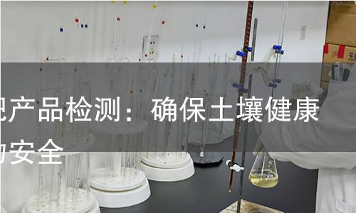 有机肥产品检测:确保土壤健康与作物安全 有机肥产品检测:确保土壤健康与作物安全