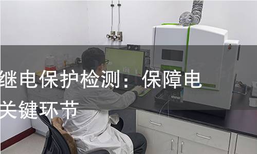 电力系统继电保护检测：保障电力安全的关键环节
