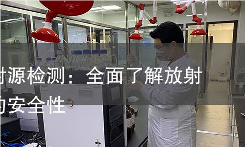 密封放射源检测:全面了解放射性物质的安全性 密封放射源检测:全面了解放射性物质的安全性