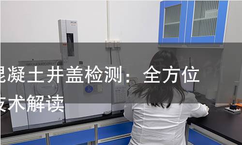 钢纤维混凝土井盖检测:全方位分析与技术解读 钢纤维混凝土井盖检测:全方位分析与技术解读