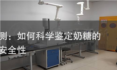 奶糖检测：如何科学鉴定奶糖的质量与安全性