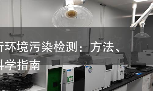 全面解析环境污染检测:方法、仪器与科学指南 全面解析环境污染检测:方法、仪器与科学指南