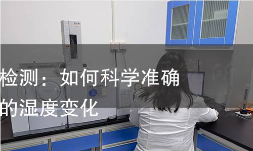 吸湿变形率检测：如何科学准确地评估材料的湿度变化